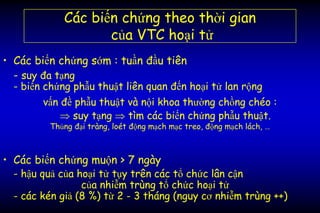 Các biến chứng theo thời gian
của VTC hoại tử
• Các biến chứng sớm : tuần đầu tiên
- suy đa tạng
- biến chứng phẫu thuật liên quan đến hoại tử lan rộng
vấn đề phẫu thuật và nội khoa thường chồng chéo :
 suy tạng  tìm các biến chứng phẫu thuật.
Thủng đại tràng, loét động mạch mạc treo, động mạch lách, …
• Các biến chứng muộn > 7 ngày
- hậu quả của hoại tử tụy trên các tổ chức lân cận
của nhiễm trùng tổ chức hoại tử
- các kén giả (8 %) từ 2 - 3 tháng (nguy cơ nhiễm trùng ++)
 