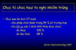 Chọc tổ chức hoại tử nghi nhiễm trùng
• Chọc qua da dưới CT scan
- cho phép chẩn đoán trong 94 % số trường hợp
- nếu tất cả các ổ dịch nhìn thấy được chọc:
độ nhạy 100 %
độ đặc hiệu 98 %
Gerzof Gastroenterology 1987
 