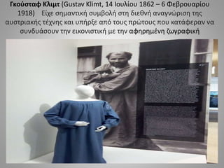 Γκούσταφ Κλιμτ (Gustav Klimt, 14 Ιουλίου 1862 – 6 Φεβρουαρίου
1918) Είχε σημαντική συμβολή στη διεθνή αναγνώριση της
αυστριακής τέχνης και υπήρξε από τους πρώτους που κατάφεραν να
συνδυάσουν την εικονιστική με την αφηρημένη ζωγραφική
 