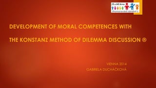 DEVELOPMENT OF MORAL COMPETENCES WITH
THE KONSTANZ METHOD OF DILEMMA DISCUSSION ®
VIENNA 2014
GABRIELA DUCHÁČKOVÁ
 
