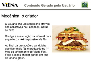 Mecânica: o criador O usuário cria um sanduíche através dos aplicativos no Facebook, Orkut ou site; Divulga a sua criação na Internet para angariar o máximo possível de fãs; Ao final da promoção o sanduíche que tiver mais fãs é produzido no 1º mês de lançamento do Viena Fast Food e o seu criador ganha um ano de lanche grátis. 