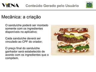 Mecânica: a criação O sanduíche poderá ser montado somente com os ingredientes disponíveis no aplicativo; Cada sanduíche deverá ser vinculado ao CPF do criador; O preço final do sanduíche ganhador será estabelecido de acordo com os ingredientes que o compõem. 