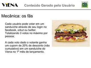Mecânica: os fãs Cada usuário pode votar em um sanduíche através de seu login no facebook, orkut ou twitter. Totalizando 3 votos no máximo por pessoa; A cada voto dado o votante ganha um cupom de 20% de desconto (não cumulativo) em um sanduíche do Viena no 1º mês de lançamento. 
