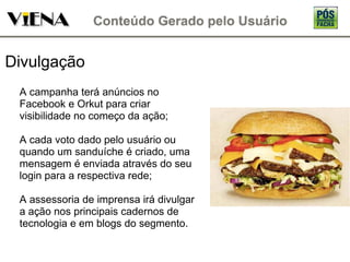 Divulgação A campanha terá anúncios no Facebook e Orkut para criar visibilidade no começo da ação; A cada voto dado pelo usuário ou quando um sanduíche é criado, uma mensagem é enviada através do seu login para a respectiva rede; A assessoria de imprensa irá divulgar a ação nos principais cadernos de tecnologia e em blogs do segmento. 