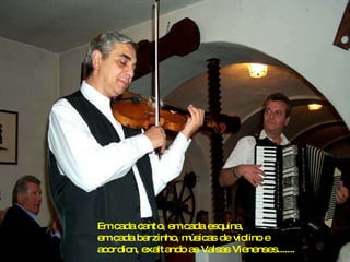 Em cada canto, em cada esquina, em cada barzinho, músicas de violino e acordion, exaltando as Valsas Vienenses....... 