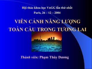 VIỄN CẢNH NĂNG LƯỢNG
TOÀN CẦU TRONG TƯƠNG LAI
Hội thảo khoa học VnGG lần thứ nhất
Paris, 26 – 12 – 2004
Thành viên: Phạm Thùy Dương
 
