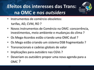 Efeitos dos interesses das Trans: na OMC e nos outsiders 
•Instrumentos de comércio obsoletos: 
tarifas, AD, CVM, RO ? 
•Novos instrumentos de Comércio na OMC: concorrência, investimentos, meio ambiente e mudanças do clima ? 
•Os Mega-Acordos estão criando uma OMC dual ? 
•Os Mega estão criando um sistema DSB fragmentado ? 
•Transnacionais e cadeias globais de valor 
•Implicações para outsiders nas CGVs ? 
•Deveriam os outsiders propor uma nova agenda para a OMC ? 
12  
