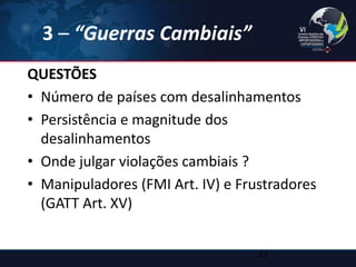 3 – “Guerras Cambiais” 
QUESTÕES 
•Número de países com desalinhamentos 
•Persistência e magnitude dos desalinhamentos 
•Onde julgar violações cambiais ? 
•Manipuladores (FMI Art. IV) e Frustradores (GATT Art. XV) 
13  