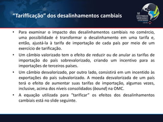 “Tarifficação” dos desalinhamentos cambiais 
•Para examinar o impacto dos desalinhamentos cambiais no comércio, uma possibilidade é transformar o desalinhamento em uma tarifa e, então, ajustá-la à tarifa de importação de cada país por meio de um exercício de tarificação. 
•Um câmbio valorizado tem o efeito de reduzir ou de anular as tarifas de importação do país sobrevalorizado, criando um incentivo para as importações de terceiros países. 
•Um câmbio desvalorizado, por outro lado, consistirá em um incentido às exportações do país subvalorizado. A moeda desvalorizada de um país terá o efeito de aumentar suas tarifas de importação, algumas vezes, inclusive, acima dos níveis consolidados (bound) na OMC. 
•A equação utilizada para “tarificar” os efeitos dos desalinhamentos cambiais está no slide seguinte.  