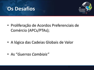 Os Desafios 
•Proliferação de Acordos Preferenciais de Comércio (APCs/PTAs); 
•A lógica das Cadeias Globais de Valor 
•As “Guerras Cambiais” 
3  