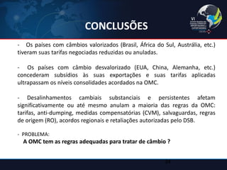 CONCLUSÕES 
- Os países com câmbios valorizados (Brasil, África do Sul, Austrália, etc.) tiveram suas tarifas negociadas reduzidas ou anuladas. 
- Os países com câmbio desvalorizado (EUA, China, Alemanha, etc.) concederam subsídios às suas exportações e suas tarifas aplicadas ultrapassam os níveis consolidades acordados na OMC. 
- Desalinhamentos cambiais substanciais e persistentes afetam significativamente ou até mesmo anulam a maioria das regras da OMC: tarifas, anti-dumping, medidas compensatórias (CVM), salvaguardas, regras de origem (RO), acordos regionais e retaliações autorizadas pelo DSB. 
- PROBLEMA: 
A OMC tem as regras adequadas para tratar de câmbio ? 
34  
