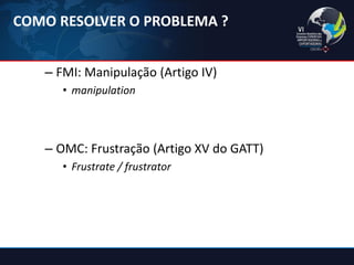 –FMI: Manipulação (Artigo IV) 
•manipulation 
–OMC: Frustração (Artigo XV do GATT) 
•Frustrate / frustrator 
COMO RESOLVER O PROBLEMA ?  
