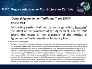 General Agreement on Tariffs and Trade (GATT) 
Article XV.4 
Contracting parties shall not, by exchange action, frustrate* the intent of the provisions of this Agreement, nor, by trade action, the intent of the provisions of the Articles of Agreement of the International Monetary Fund. 
* Ad Article XV -Paragraph 4 
The word “frustrate” is intended to indicate, for example, that infringements of the letter of any Article of this Agreement by exchange action shall not be regarded as a violation of that Article if, in practice, there is no appreciable departure from the intent of the Article. Thus, a contracting party which, as part of its exchange control operated in accordance with the Articles of Agreement of the International Monetary Fund, requires payment to be received for its exports in its own currency or in the currency of one or more members of the International Monetary Fund will not thereby be deemed to contravene Article XI or Article XIII. Another example would be that of a contracting party which specifies on an import license the country from which the goods may be imported, for the purpose not of introducing any additional element of discrimination in its import licensing system but of enforcing permissible exchange controls. 
OMC: Regras relativas ao Comércio e ao Câmbio  