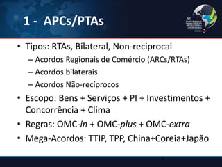 1 - APCs/PTAs 
•Tipos: RTAs, Bilateral, Non-reciprocal 
–Acordos Regionais de Comércio (ARCs/RTAs) 
–Acordos bilaterais 
–Acordos Não-recíprocos 
•Escopo: Bens + Serviços + PI + Investimentos + Concorrência + Clima 
•Regras: OMC-in + OMC-plus + OMC-extra 
•Mega-Acordos: TTIP, TPP, China+Coreia+Japão 
4  