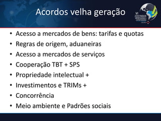 Acordos velha geração 
•Acesso a mercados de bens: tarifas e quotas 
•Regras de origem, aduaneiras 
•Acesso a mercados de serviços 
•Cooperação TBT + SPS 
•Propriedade intelectual + 
•Investimentos e TRIMs + 
•Concorrência 
•Meio ambiente e Padrões sociais  
