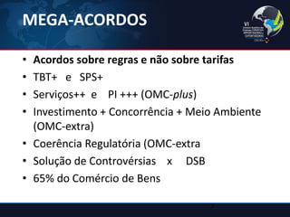MEGA-ACORDOS 
•Acordos sobre regras e não sobre tarifas 
•TBT+ e SPS+ 
•Serviços++ e PI +++ (OMC-plus) 
•Investimento + Concorrência + Meio Ambiente (OMC-extra) 
•Coerência Regulatória (OMC-extra 
•Solução de Controvérsias x DSB 
•65% do Comércio de Bens 
7  