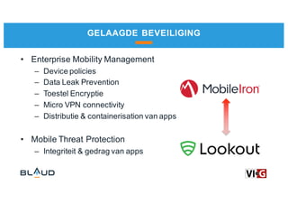 GELAAGDE BEVEILIGING
• Enterprise Mobility Management
– Device policies
– Data Leak Prevention
– Toestel Encryptie
– Micro VPN connectivity
– Distributie & containerisation van apps
• Mobile Threat Protection
– Integriteit & gedrag van apps
 