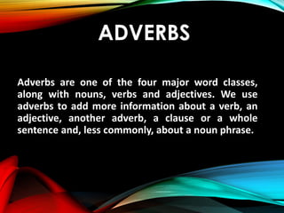 ADVERBS
Adverbs are one of the four major word classes,
along with nouns, verbs and adjectives. We use
adverbs to add more information about a verb, an
adjective, another adverb, a clause or a whole
sentence and, less commonly, about a noun phrase.
 