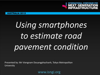 ENDORSING PARTNERS

Using smartphones
to estimate road
pavement condition

The following are confirmed contributors to the business and policy dialogue in Sydney:
•

Rick Sawers (National Australia Bank)

•

Nick Greiner (Chairman (Infrastructure NSW)

Monday, 30th September 2013: Business & policy Dialogue
Tuesday 1 October to Thursday,
Dialogue

3rd

October: Academic and Policy

Presented by: Mr Viengnam Douangphachanh, Tokyo Metropolitan
University

www.isngi.org

www.isngi.org

 