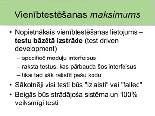 Vienībtestēšanas maksimums
• Nopietnākais vienībtestēšanas lietojums –
  testu bāzētā izstrāde (test driven
  development)
  – specificē moduļu interfeisus
  – raksta testus, kas pārbauda šos interfeisus
  – tikai tad sāk rakstīt pašu kodu
• Sākotnēji visi testi būs "izlaisti" vai "failed"
• Beigās būs strādājoša sistēma un 100%
  veiksmīgi testi
 
