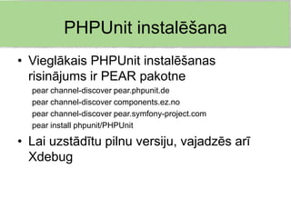 PHPUnit instalēšana
• Vieglākais PHPUnit instalēšanas
  risinājums ir PEAR pakotne
  pear channel-discover pear.phpunit.de
  pear channel-discover components.ez.no
  pear channel-discover pear.symfony-project.com
  pear install phpunit/PHPUnit

• Lai uzstādītu pilnu versiju, vajadzēs arī
  Xdebug
 