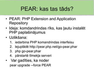 PEAR: kas tas tāds?
• PEAR: PHP Extension and Application
  Repository
• Ideja: komdandrindas rīks, kas ļautu instalēt
  PHP paplašinājumus
• Uzlikšana:
    1.   iedarbina PHP komandrindas interfeisu
    2.   lejuplādē http://pear.php.net/go-pear.phar
    3.   php go-pear.phar
    4.   pārstartē tīmekļa serveri
•   Var gadīties, ka noder
    pear upgrade --force PEAR
 