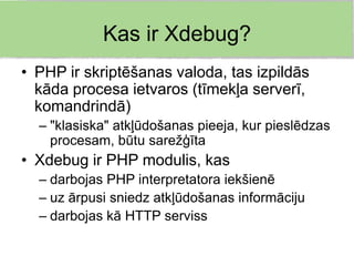 Kas ir Xdebug?
• PHP ir skriptēšanas valoda, tas izpildās
  kāda procesa ietvaros (tīmekļa serverī,
  komandrindā)
  – "klasiska" atkļūdošanas pieeja, kur pieslēdzas
    procesam, būtu sarežģīta
• Xdebug ir PHP modulis, kas
  – darbojas PHP interpretatora iekšienē
  – uz ārpusi sniedz atkļūdošanas informāciju
  – darbojas kā HTTP serviss
 