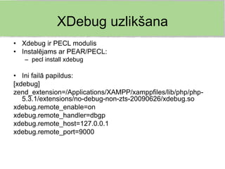 XDebug uzlikšana
• Xdebug ir PECL modulis
• Instalējams ar PEAR/PECL:
   – pecl install xdebug

• Ini failā papildus:
[xdebug]
zend_extension=/Applications/XAMPP/xamppfiles/lib/php/php-
   5.3.1/extensions/no-debug-non-zts-20090626/xdebug.so
xdebug.remote_enable=on
xdebug.remote_handler=dbgp
xdebug.remote_host=127.0.0.1
xdebug.remote_port=9000
 