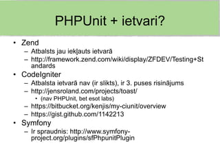 PHPUnit + ietvari?
• Zend
  – Atbalsts jau iekļauts ietvarā
  – http://framework.zend.com/wiki/display/ZFDEV/Testing+St
    andards
• CodeIgniter
  – Atbalsta ietvarā nav (ir slikts), ir 3. puses risinājums
  – http://jensroland.com/projects/toast/
     • (nav PHPUnit, bet esot labs)
  – https://bitbucket.org/kenjis/my-ciunit/overview
  – https://gist.github.com/1142213
• Symfony
  – Ir spraudnis: http://www.symfony-
    project.org/plugins/sfPhpunitPlugin
 