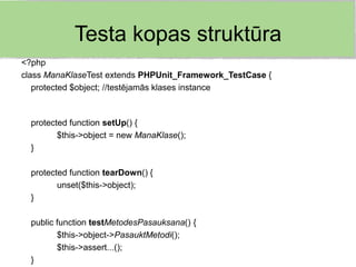 Testa kopas struktūra
<?php
class ManaKlaseTest extends PHPUnit_Framework_TestCase {
   protected $object; //testējamās klases instance



  protected function setUp() {
         $this->object = new ManaKlase();
  }

  protected function tearDown() {
         unset($this->object);
  }

  public function testMetodesPasauksana() {
         $this->object->PasauktMetodi();
         $this->assert...();
  }
 