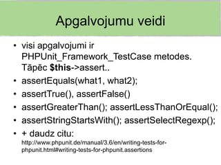 Apgalvojumu veidi
• visi apgalvojumi ir
  PHPUnit_Framework_TestCase metodes.
  Tāpēc $this->assert..
• assertEquals(what1, what2);
• assertTrue(), assertFalse()
• assertGreaterThan(); assertLessThanOrEqual();
• assertStringStartsWith(); assertSelectRegexp();
• + daudz citu:
 http://www.phpunit.de/manual/3.6/en/writing-tests-for-
 phpunit.html#writing-tests-for-phpunit.assertions
 