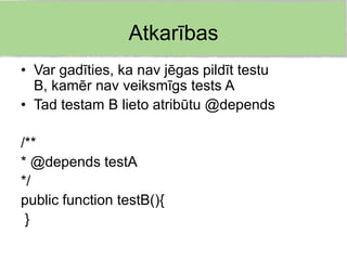 Atkarības
• Var gadīties, ka nav jēgas pildīt testu
  B, kamēr nav veiksmīgs tests A
• Tad testam B lieto atribūtu @depends

/**
* @depends testA
*/
public function testB(){
 }
 