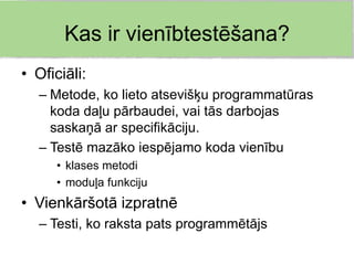 Kas ir vienībtestēšana?
• Oficiāli:
   – Metode, ko lieto atsevišķu programmatūras
     koda daļu pārbaudei, vai tās darbojas
     saskaņā ar specifikāciju.
   – Testē mazāko iespējamo koda vienību
      • klases metodi
      • moduļa funkciju
• Vienkāršotā izpratnē
   – Testi, ko raksta pats programmētājs
 