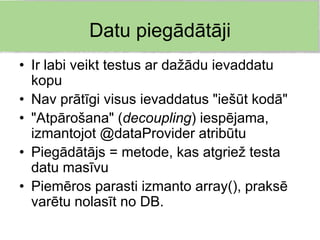Datu piegādātāji
• Ir labi veikt testus ar dažādu ievaddatu
  kopu
• Nav prātīgi visus ievaddatus "iešūt kodā"
• "Atpārošana" (decoupling) iespējama,
  izmantojot @dataProvider atribūtu
• Piegādātājs = metode, kas atgriež testa
  datu masīvu
• Piemēros parasti izmanto array(), praksē
  varētu nolasīt no DB.
 