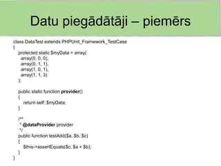 Datu piegādātāji – piemērs
class DataTest extends PHPUnit_Framework_TestCase
{
   protected static $myData = array(
     array(0, 0, 0),
     array(0, 1, 1),
     array(1, 0, 1),
     array(1, 1, 3)
   );

    public static function provider()
    {
      return self::$myData;
    }

    /**
     * @dataProvider provider
     */
    public function testAdd($a, $b, $c)
    {
        $this->assertEquals($c, $a + $b);
    }
}
 