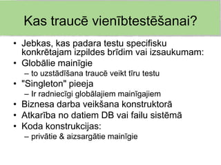 Kas traucē vienībtestēšanai?
• Jebkas, kas padara testu specifisku
  konkrētajam izpildes brīdim vai izsaukumam:
• Globālie mainīgie
  – to uzstādīšana traucē veikt tīru testu
• "Singleton" pieeja
  – Ir radniecīgi globālajiem mainīgajiem
• Biznesa darba veikšana konstruktorā
• Atkarība no datiem DB vai failu sistēmā
• Koda konstrukcijas:
  – privātie & aizsargātie mainīgie
 