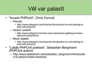 Vēl var palasīt
• "Ievads PHPUnit", Chris Cornutt
   – Pamati:
      • http://www.sitepoint.com/tutorial-introduction-to-unit-testing-in-
        php-with-phpunit/
   – Assert varianti
      • http://www.sitepoint.com/be-more-asssertive-getting-to-know-
        phpunits-assertions/
   – Mock objekti
      • http://www.sitepoint.com/tutorial-introduction-to-unit-testing-in-
        php-with-phpunit/
• "Labās PHPUnit prakses", Sebastian Bergmann
  (PHPUnit autors)
   – http://www.slideshare.net/sebastian_bergmann/introductio
     n-to-phpunit-best-practices
 