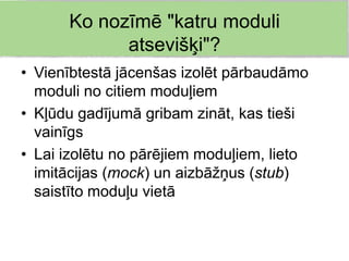 Ko nozīmē "katru moduli
            atsevišķi"?
• Vienībtestā jācenšas izolēt pārbaudāmo
  moduli no citiem moduļiem
• Kļūdu gadījumā gribam zināt, kas tieši
  vainīgs
• Lai izolētu no pārējiem moduļiem, lieto
  imitācijas (mock) un aizbāžņus (stub)
  saistīto moduļu vietā
 