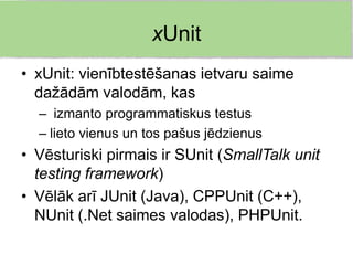 xUnit
• xUnit: vienībtestēšanas ietvaru saime
  dažādām valodām, kas
  – izmanto programmatiskus testus
  – lieto vienus un tos pašus jēdzienus
• Vēsturiski pirmais ir SUnit (SmallTalk unit
  testing framework)
• Vēlāk arī JUnit (Java), CPPUnit (C++),
  NUnit (.Net saimes valodas), PHPUnit.
 