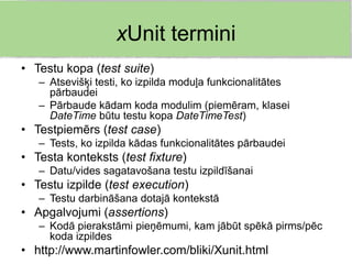 xUnit termini
• Testu kopa (test suite)
   – Atsevišķi testi, ko izpilda moduļa funkcionalitātes
     pārbaudei
   – Pārbaude kādam koda modulim (piemēram, klasei
     DateTime būtu testu kopa DateTimeTest)
• Testpiemērs (test case)
   – Tests, ko izpilda kādas funkcionalitātes pārbaudei
• Testa konteksts (test fixture)
   – Datu/vides sagatavošana testu izpildīšanai
• Testu izpilde (test execution)
   – Testu darbināšana dotajā kontekstā
• Apgalvojumi (assertions)
   – Kodā pierakstāmi pieņēmumi, kam jābūt spēkā pirms/pēc
     koda izpildes
• http://www.martinfowler.com/bliki/Xunit.html
 