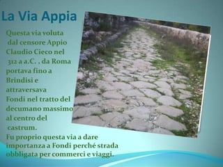 La Via Appia
Questa via voluta
dal censore Appio
Claudio Cieco nel
312 a a.C. , da Roma
portava fino a
Brindisi e
attraversava
Fondi nel tratto del
decumano massimo,
al centro del
castrum.
Fu proprio questa via a dare
importanza a Fondi perché strada
obbligata per commerci e viaggi.
 