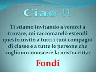 Ti stiamo invitando a venirci a
trovare, mi raccomando estendi
questo invito a tutti i tuoi compagni
di classe e a tutte le persone che
vogliono conoscere la nostra città:
Fondi
 