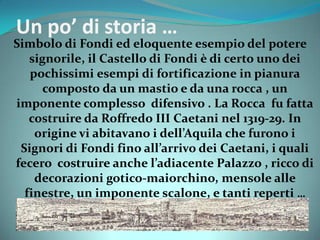 Un po’ di storia …
Simbolo di Fondi ed eloquente esempio del potere
signorile, il Castello di Fondi è di certo uno dei
pochissimi esempi di fortificazione in pianura
composto da un mastio e da una rocca , un
imponente complesso difensivo . La Rocca fu fatta
costruire da Roffredo III Caetani nel 1319-29. In
origine vi abitavano i dell’Aquila che furono i
Signori di Fondi fino all’arrivo dei Caetani, i quali
fecero costruire anche l’adiacente Palazzo , ricco di
decorazioni gotico-maiorchino, mensole alle
finestre, un imponente scalone, e tanti reperti …
 