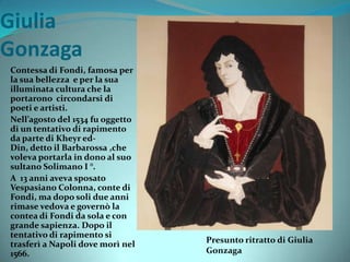 Giulia
Gonzaga
Contessa di Fondi, famosa per
la sua bellezza e per la sua
illuminata cultura che la
portarono circondarsi di
poeti e artisti.
Nell’agosto del 1534 fu oggetto
di un tentativo di rapimento
da parte di Kheyr ed-
Din, detto il Barbarossa ,che
voleva portarla in dono al suo
sultano Solimano I °.
A 13 anni aveva sposato
Vespasiano Colonna, conte di
Fondi, ma dopo soli due anni
rimase vedova e governò la
contea di Fondi da sola e con
grande sapienza. Dopo il
tentativo di rapimento si
trasferì a Napoli dove morì nel
1566.
Presunto ritratto di Giulia
Gonzaga
 