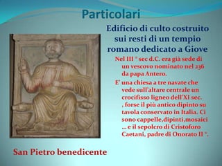 Particolari
San Pietro benedicente
Edificio di culto costruito
sui resti di un tempio
romano dedicato a Giove
Nel III ° sec d.C. era già sede di
un vescovo nominato nel 236
da papa Antero.
E’ una chiesa a tre navate che
vede sull’altare centrale un
crocifisso ligneo dell’XI sec.
, forse il più antico dipinto su
tavola conservato in Italia. Ci
sono cappelle,dipinti,mosaici
… e il sepolcro di Cristoforo
Caetani, padre di Onorato II °.
 