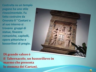 Costruita su un tempio
pagano ha uno stile
rinascimentale. Fu
fatta costruire da
Onorato II ° Caetani e
al suo interno si
trovano gruppi di
statue, finestre
romaniche, capitelli,
opere pittoriche e
bassorilievi di pregio.
Di grande valore è
il Tabernacolo, un bassorilievo in
marmo che presenta
lo stemma dei Caetani.
 