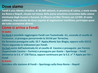 Dove siamo
Fondi è una ridente cittadina di 36.000 abitanti, in provincia di Latina, a metà strada
tra Roma e Napoli, situata nel mezzo della piana omonima circondata dalle catene
montuose degli Ausoni e Aurunci. Si affaccia sul Mar Tirreno con 13 KM. di costa
sabbiosa, impreziosita da dune coperte di vegetazione marittima, purtroppo quasi
del tutto scomparse altrove.
Come si arriva a Fondi:
In auto:
Da Nord è possibile raggiungere Fondi con l’autostrada A1, uscendo al casello di
Frosinone ; si prosegue percorrendo la SS156 per Terracina.
Da Terracina proseguire sulla SS 7 Appia,Monte San Biagio, oppure sulla SS213
Flacca seguendo le indicazioni per Fondi.
Da Sud uscire dall’autostrada A1 al casello di Cassino e proseguire per Formia
(Superstrada Cassino – Formia) e proseguire per Gaeta – Sperlonga – Fondi
attraverso la S.S. n° 156 Flacca, oppure continuare per la S.S. n° 7 Appia per Itri –
Fondi
In treno:
Scendere alla stazione di Fondi – Sperlonga sulla linea Roma – Napoli
 
