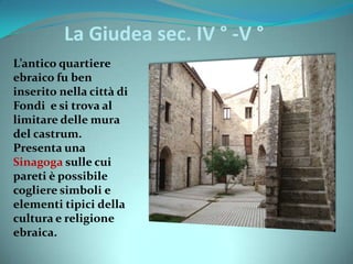 La Giudea sec. IV ° -V °
L’antico quartiere
ebraico fu ben
inserito nella città di
Fondi e si trova al
limitare delle mura
del castrum.
Presenta una
Sinagoga sulle cui
pareti è possibile
cogliere simboli e
elementi tipici della
cultura e religione
ebraica.
 