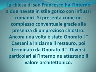 La chiesa di san Francesco ha l’interno
a due navate in stile gotico con influssi
romanici. Si presenta come un
complesso conventuale grazie alla
presenza di un prezioso chiostro.
Ancora una volta è stato Onorato I °
Caetani a iniziarne il restauro, poi
terminato da Onorato II °. Diversi
particolari all’interno ne attestano il
valore architettonico.
 