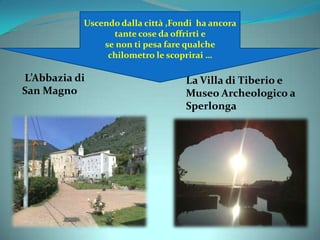 Uscendo dalla città
La Villa di Tiberio e
Museo Archeologico a
Sperlonga
L’Abbazia di
San Magno
Uscendo dalla città ,Fondi ha ancora
tante cose da offrirti e
se non ti pesa fare qualche
chilometro le scoprirai …
 